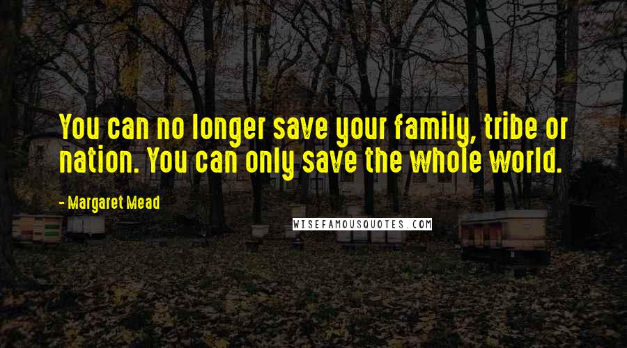 Margaret Mead Quotes: You can no longer save your family, tribe or nation. You can only save the whole world.