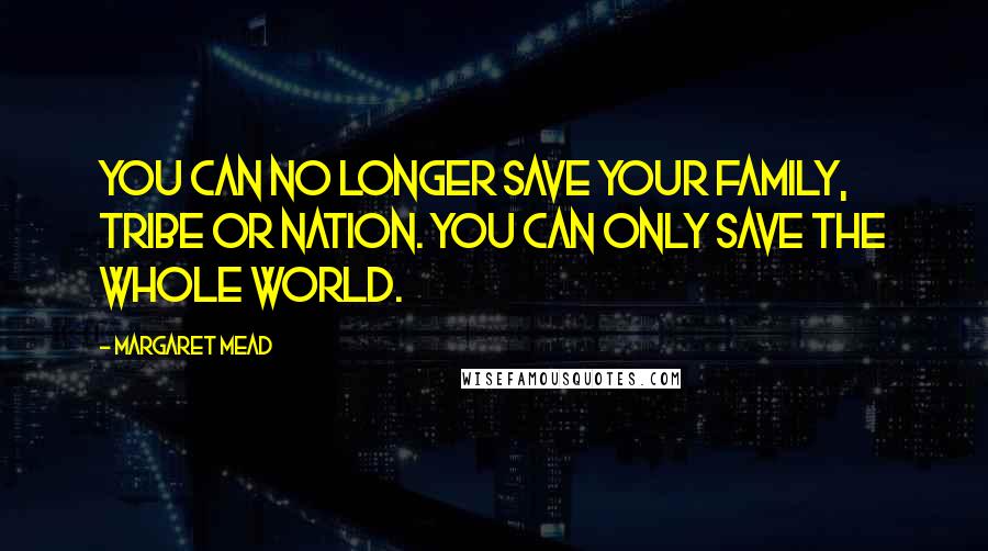 Margaret Mead Quotes: You can no longer save your family, tribe or nation. You can only save the whole world.