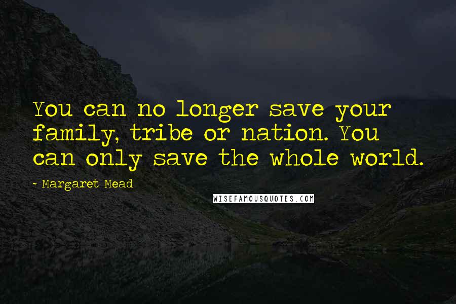 Margaret Mead Quotes: You can no longer save your family, tribe or nation. You can only save the whole world.