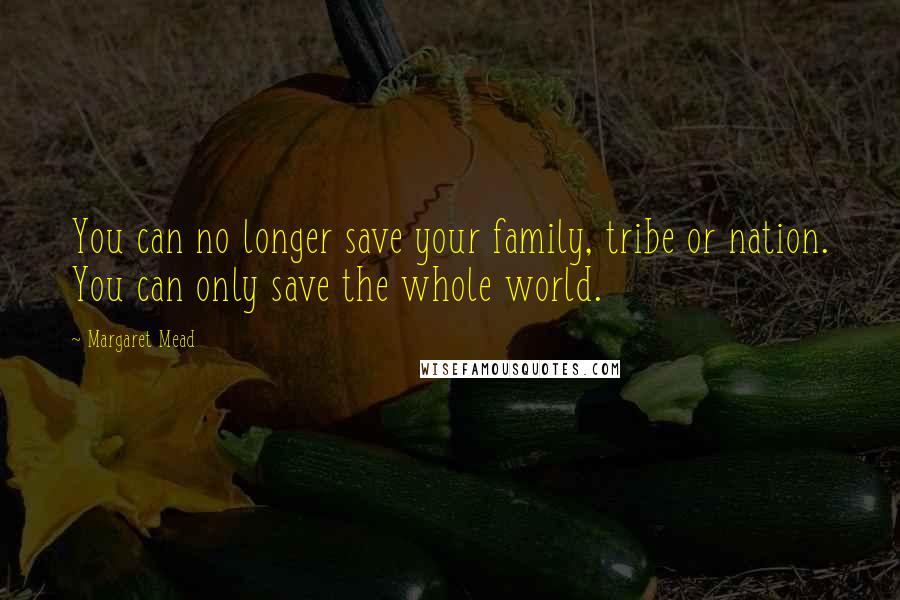 Margaret Mead Quotes: You can no longer save your family, tribe or nation. You can only save the whole world.