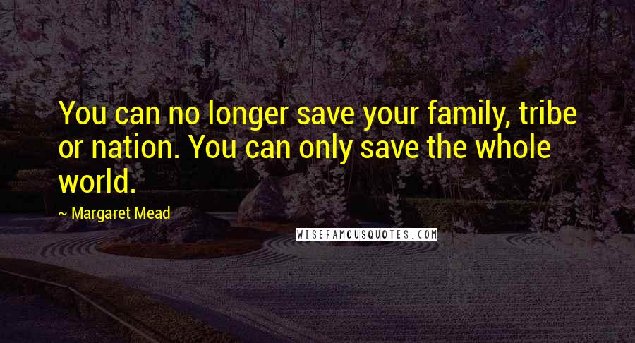 Margaret Mead Quotes: You can no longer save your family, tribe or nation. You can only save the whole world.