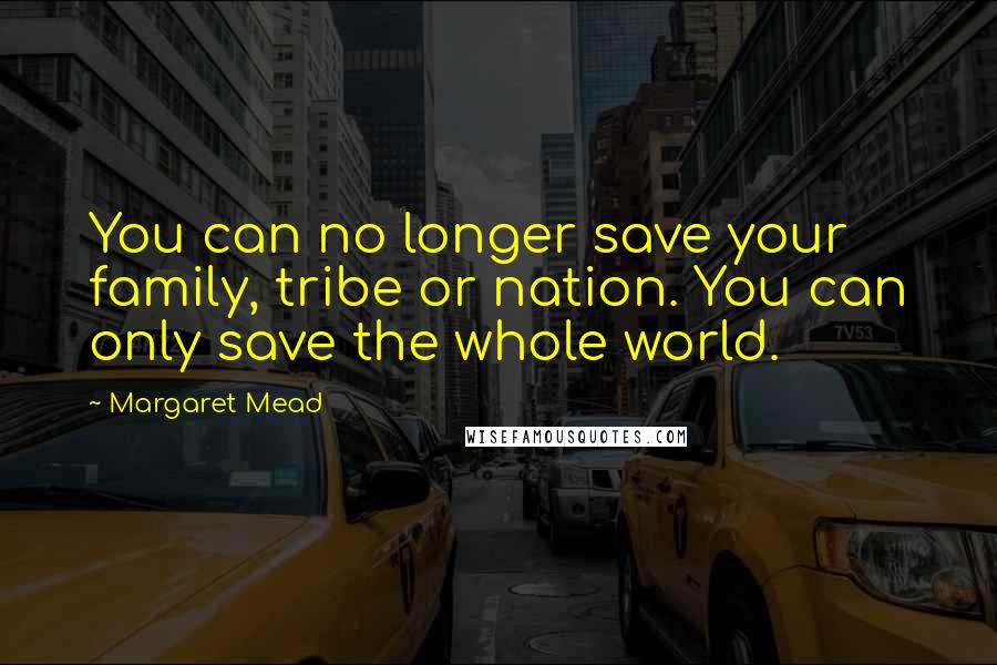 Margaret Mead Quotes: You can no longer save your family, tribe or nation. You can only save the whole world.