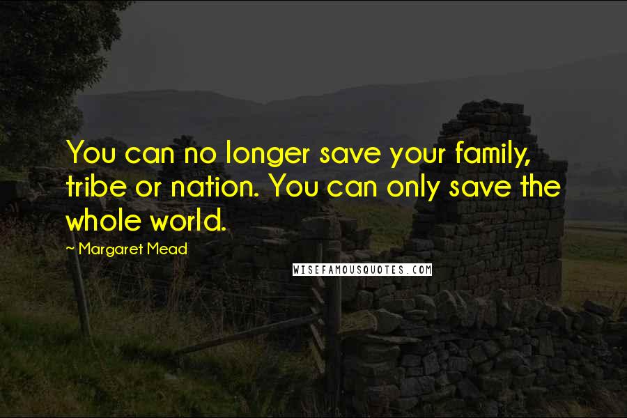 Margaret Mead Quotes: You can no longer save your family, tribe or nation. You can only save the whole world.