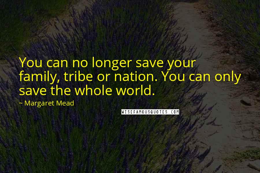 Margaret Mead Quotes: You can no longer save your family, tribe or nation. You can only save the whole world.