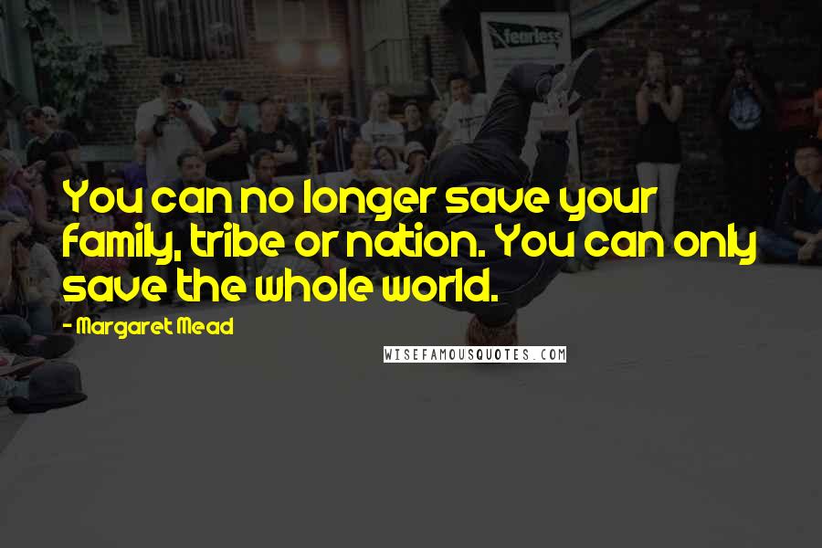 Margaret Mead Quotes: You can no longer save your family, tribe or nation. You can only save the whole world.