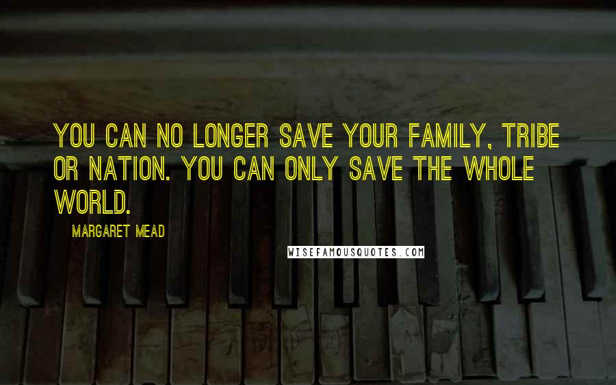 Margaret Mead Quotes: You can no longer save your family, tribe or nation. You can only save the whole world.