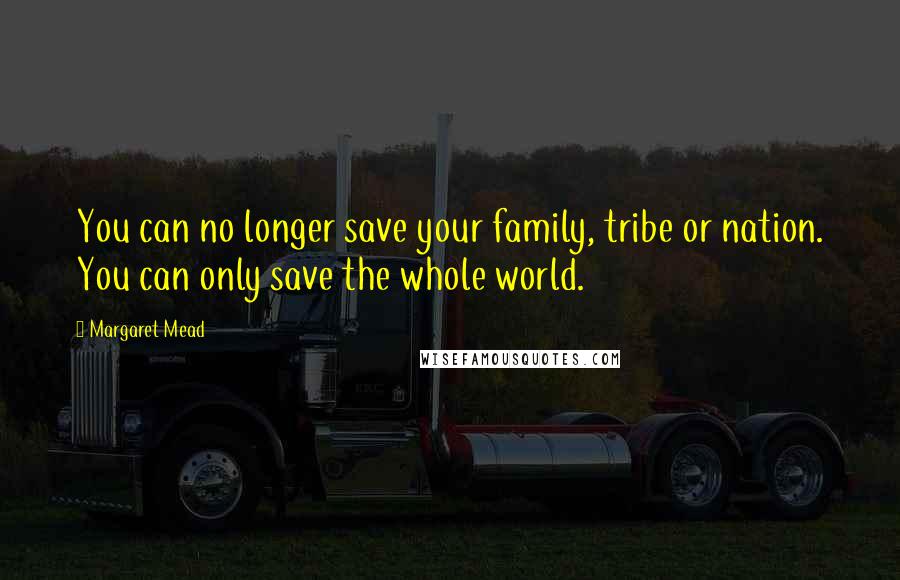 Margaret Mead Quotes: You can no longer save your family, tribe or nation. You can only save the whole world.