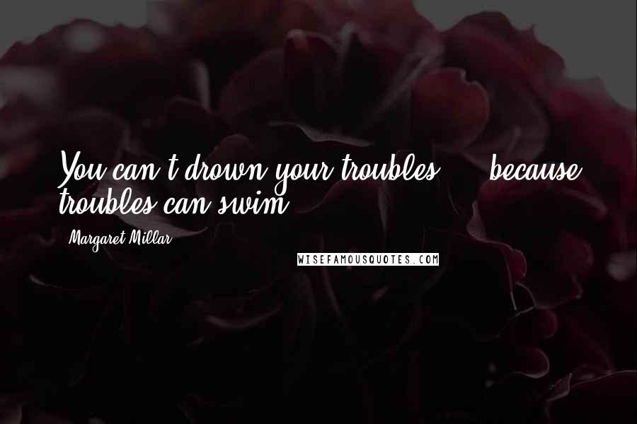 Margaret Millar Quotes: You can't drown your troubles ... because troubles can swim.