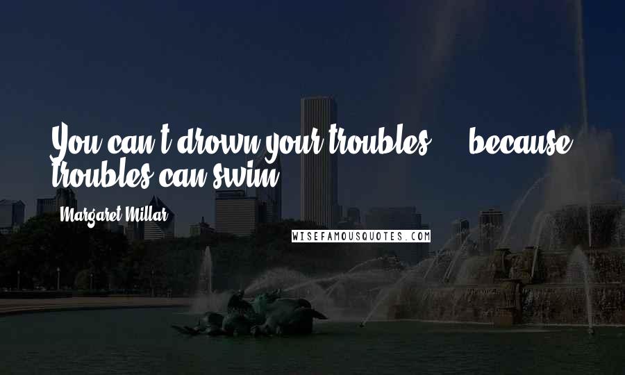 Margaret Millar Quotes: You can't drown your troubles ... because troubles can swim.