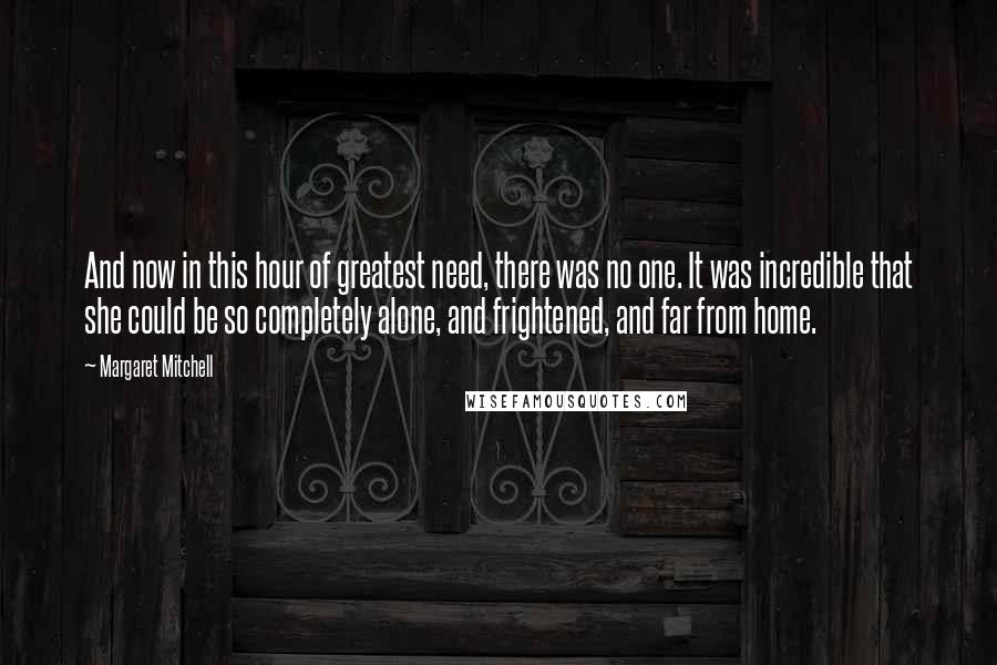 Margaret Mitchell Quotes: And now in this hour of greatest need, there was no one. It was incredible that she could be so completely alone, and frightened, and far from home.