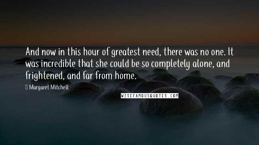 Margaret Mitchell Quotes: And now in this hour of greatest need, there was no one. It was incredible that she could be so completely alone, and frightened, and far from home.