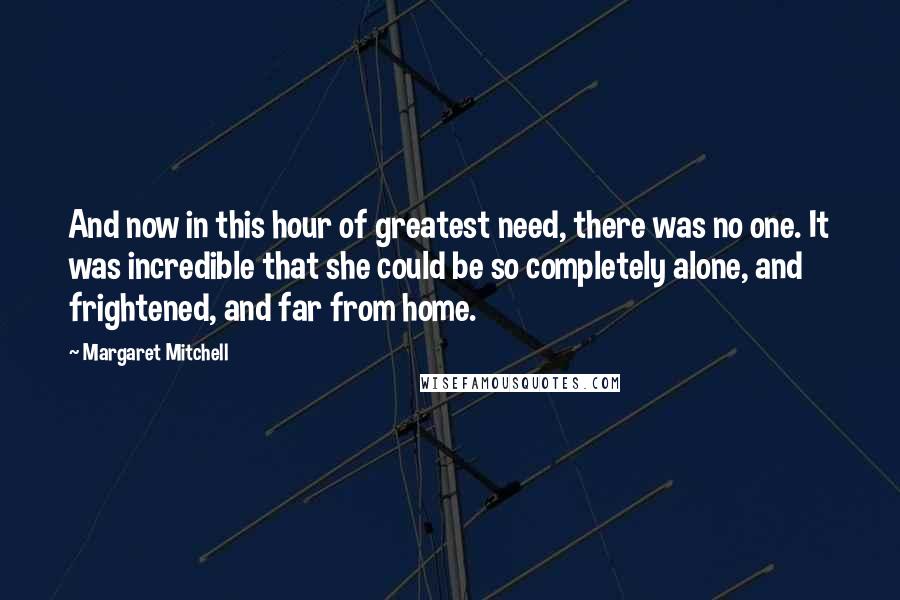 Margaret Mitchell Quotes: And now in this hour of greatest need, there was no one. It was incredible that she could be so completely alone, and frightened, and far from home.