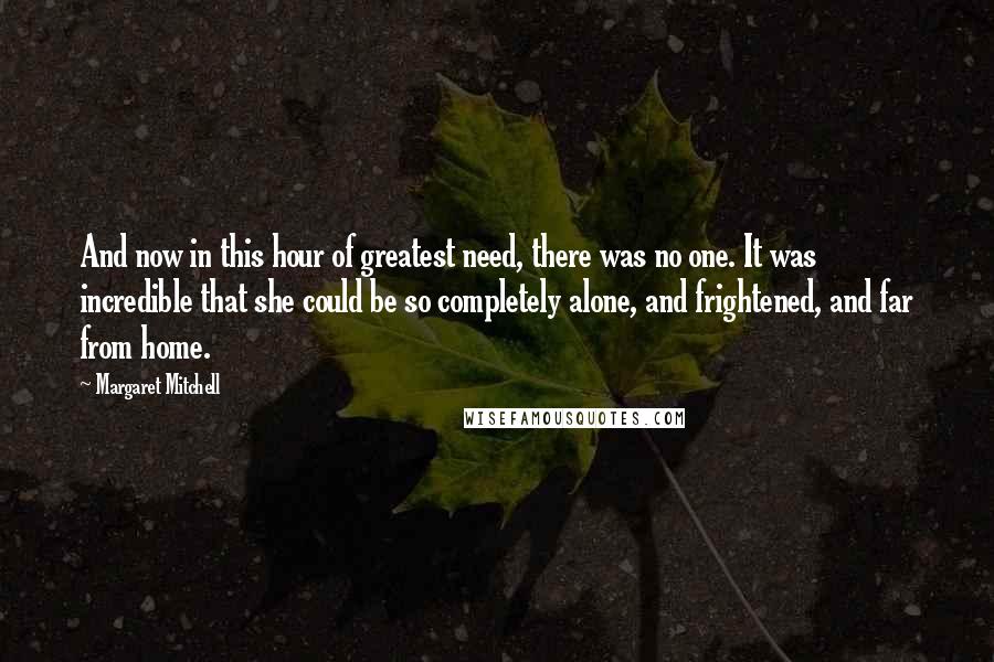 Margaret Mitchell Quotes: And now in this hour of greatest need, there was no one. It was incredible that she could be so completely alone, and frightened, and far from home.