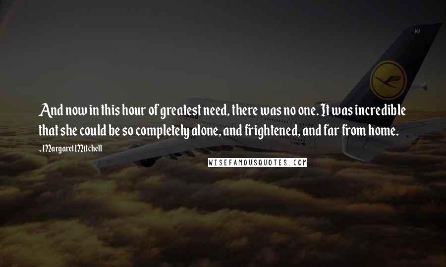 Margaret Mitchell Quotes: And now in this hour of greatest need, there was no one. It was incredible that she could be so completely alone, and frightened, and far from home.