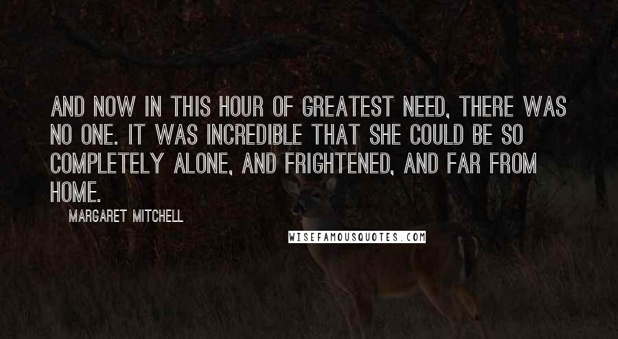 Margaret Mitchell Quotes: And now in this hour of greatest need, there was no one. It was incredible that she could be so completely alone, and frightened, and far from home.