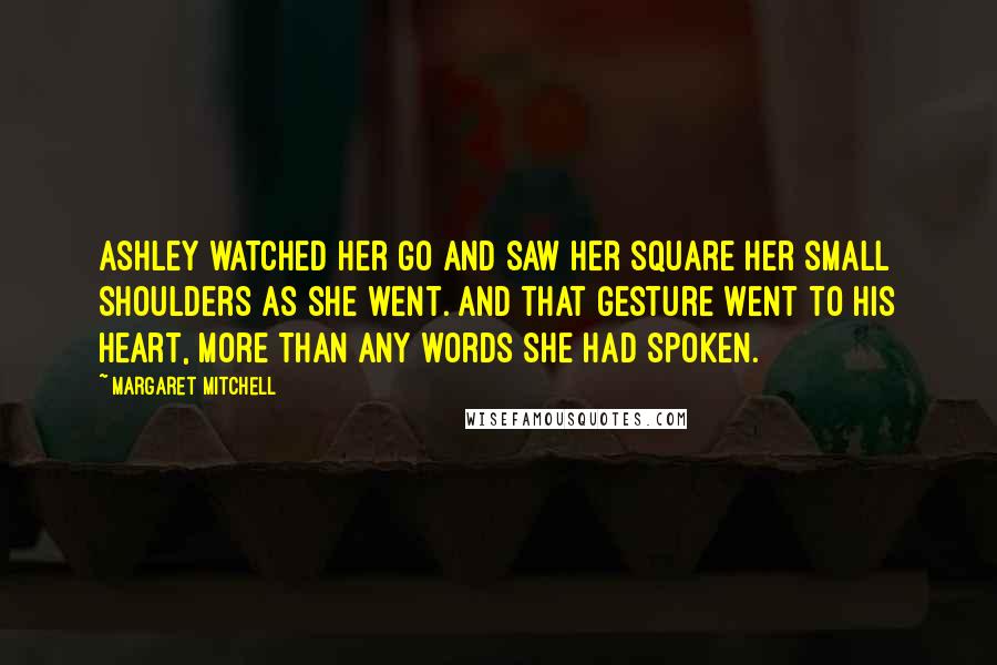 Margaret Mitchell Quotes: Ashley watched her go and saw her square her small shoulders as she went. And that gesture went to his heart, more than any words she had spoken.