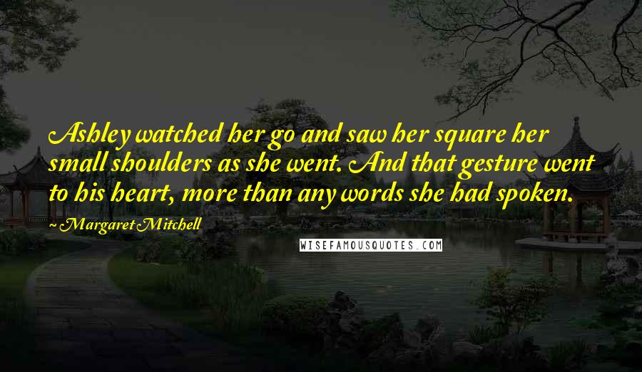 Margaret Mitchell Quotes: Ashley watched her go and saw her square her small shoulders as she went. And that gesture went to his heart, more than any words she had spoken.