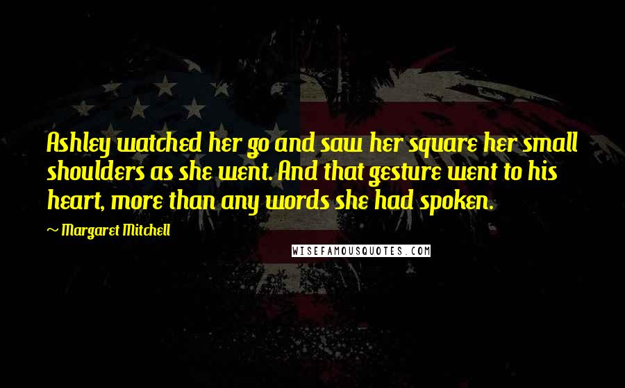 Margaret Mitchell Quotes: Ashley watched her go and saw her square her small shoulders as she went. And that gesture went to his heart, more than any words she had spoken.