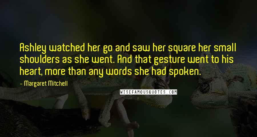 Margaret Mitchell Quotes: Ashley watched her go and saw her square her small shoulders as she went. And that gesture went to his heart, more than any words she had spoken.