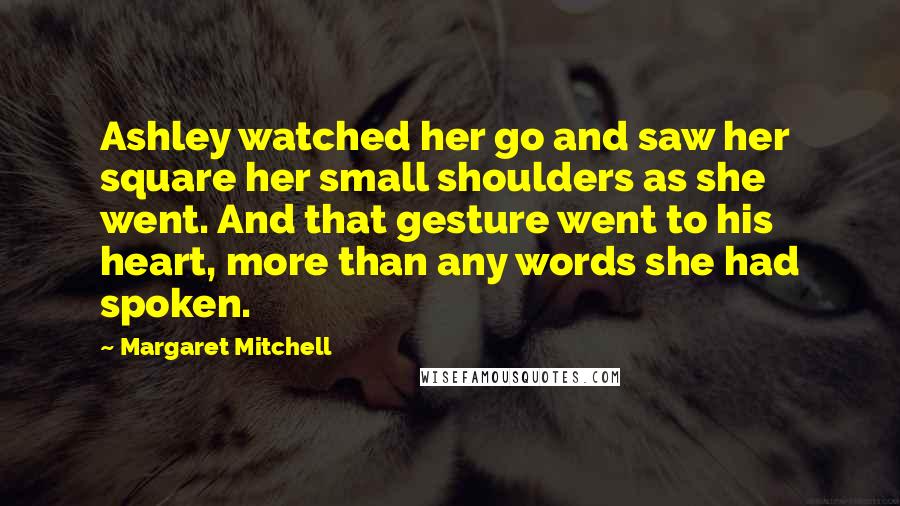 Margaret Mitchell Quotes: Ashley watched her go and saw her square her small shoulders as she went. And that gesture went to his heart, more than any words she had spoken.