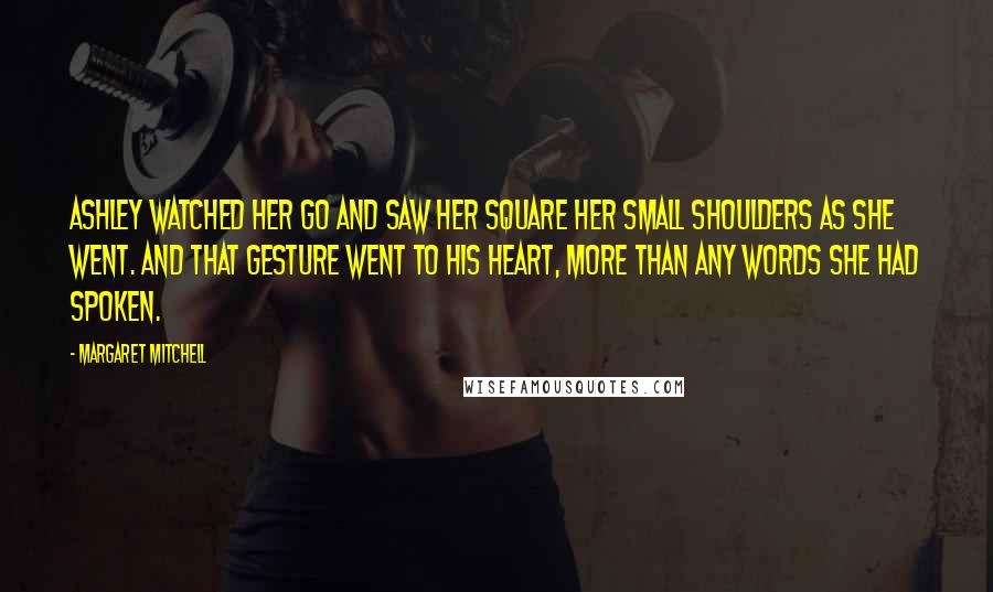 Margaret Mitchell Quotes: Ashley watched her go and saw her square her small shoulders as she went. And that gesture went to his heart, more than any words she had spoken.