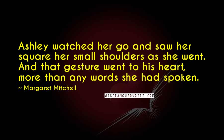 Margaret Mitchell Quotes: Ashley watched her go and saw her square her small shoulders as she went. And that gesture went to his heart, more than any words she had spoken.