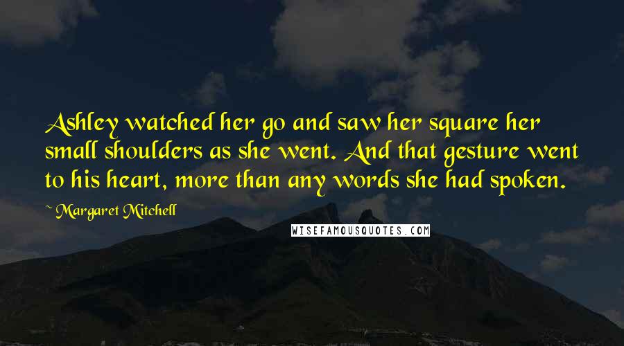 Margaret Mitchell Quotes: Ashley watched her go and saw her square her small shoulders as she went. And that gesture went to his heart, more than any words she had spoken.