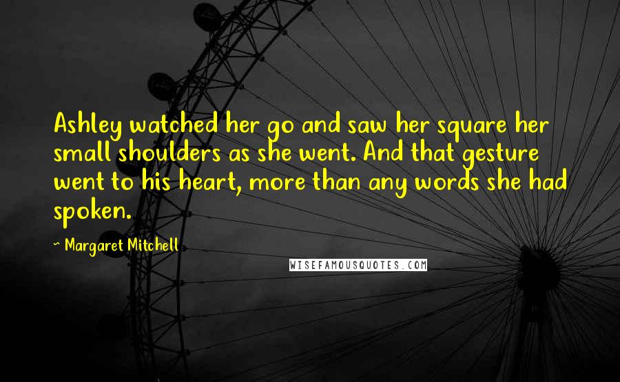 Margaret Mitchell Quotes: Ashley watched her go and saw her square her small shoulders as she went. And that gesture went to his heart, more than any words she had spoken.