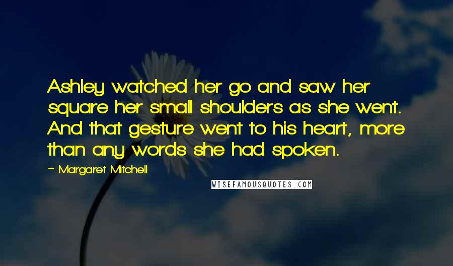 Margaret Mitchell Quotes: Ashley watched her go and saw her square her small shoulders as she went. And that gesture went to his heart, more than any words she had spoken.