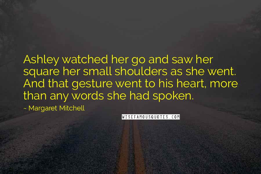 Margaret Mitchell Quotes: Ashley watched her go and saw her square her small shoulders as she went. And that gesture went to his heart, more than any words she had spoken.