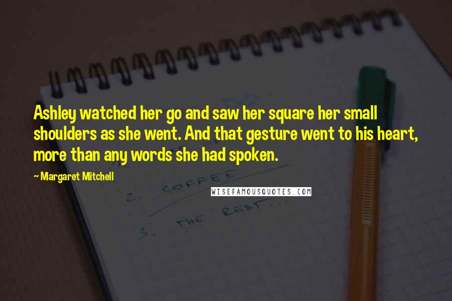 Margaret Mitchell Quotes: Ashley watched her go and saw her square her small shoulders as she went. And that gesture went to his heart, more than any words she had spoken.