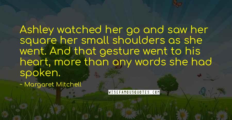 Margaret Mitchell Quotes: Ashley watched her go and saw her square her small shoulders as she went. And that gesture went to his heart, more than any words she had spoken.