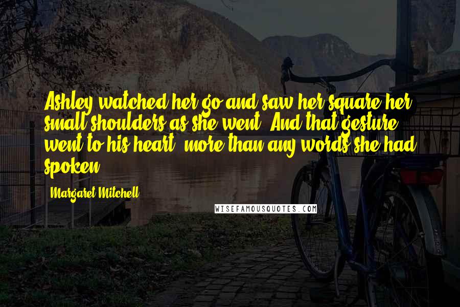 Margaret Mitchell Quotes: Ashley watched her go and saw her square her small shoulders as she went. And that gesture went to his heart, more than any words she had spoken.