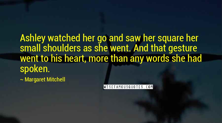 Margaret Mitchell Quotes: Ashley watched her go and saw her square her small shoulders as she went. And that gesture went to his heart, more than any words she had spoken.