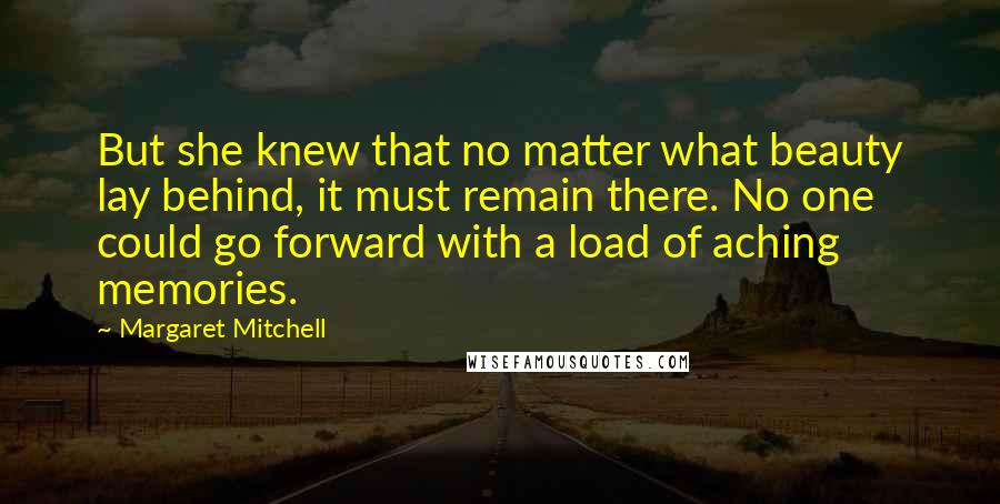 Margaret Mitchell Quotes: But she knew that no matter what beauty lay behind, it must remain there. No one could go forward with a load of aching memories.