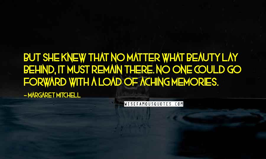 Margaret Mitchell Quotes: But she knew that no matter what beauty lay behind, it must remain there. No one could go forward with a load of aching memories.