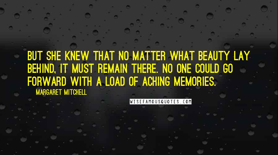 Margaret Mitchell Quotes: But she knew that no matter what beauty lay behind, it must remain there. No one could go forward with a load of aching memories.