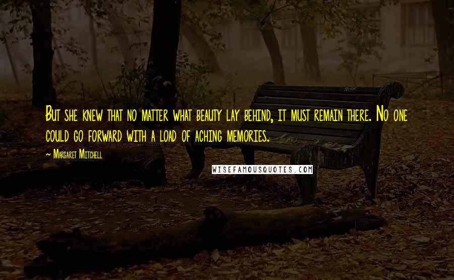 Margaret Mitchell Quotes: But she knew that no matter what beauty lay behind, it must remain there. No one could go forward with a load of aching memories.