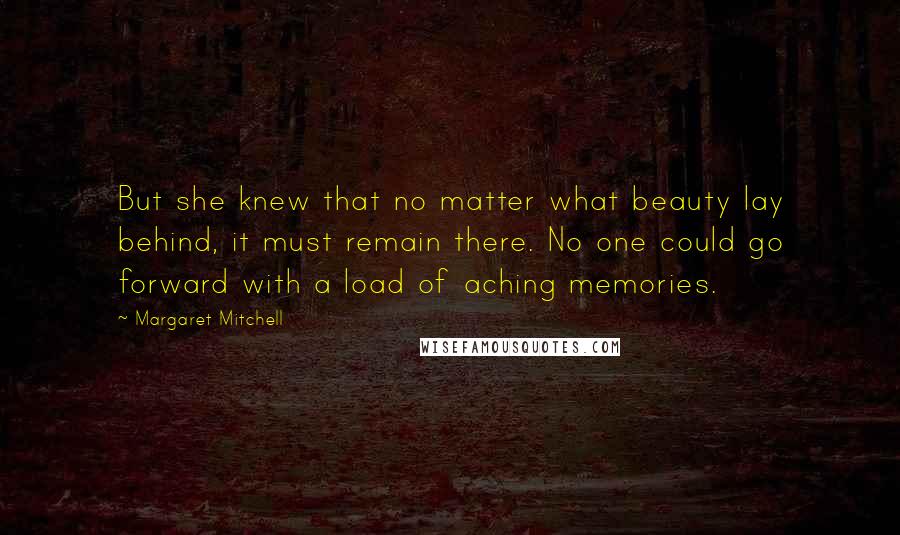 Margaret Mitchell Quotes: But she knew that no matter what beauty lay behind, it must remain there. No one could go forward with a load of aching memories.