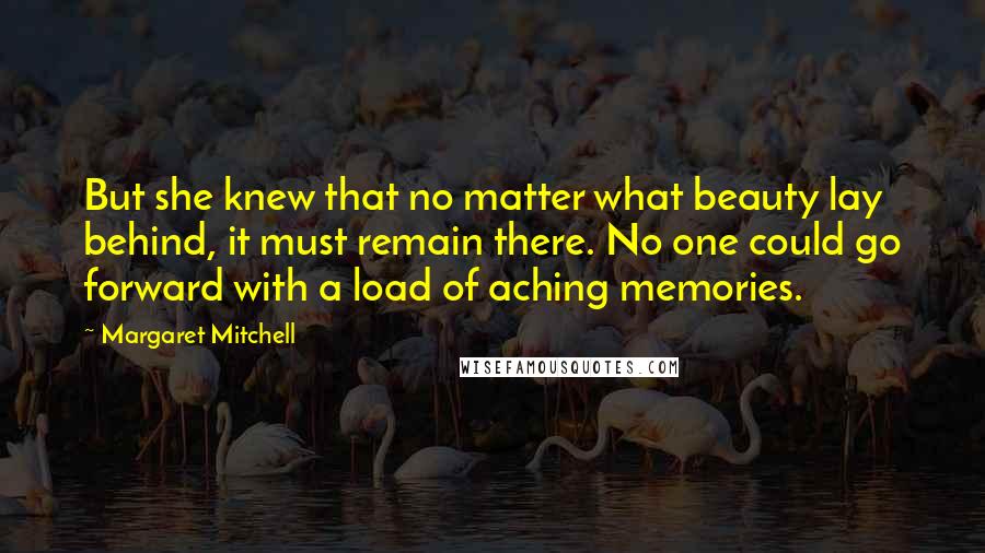 Margaret Mitchell Quotes: But she knew that no matter what beauty lay behind, it must remain there. No one could go forward with a load of aching memories.