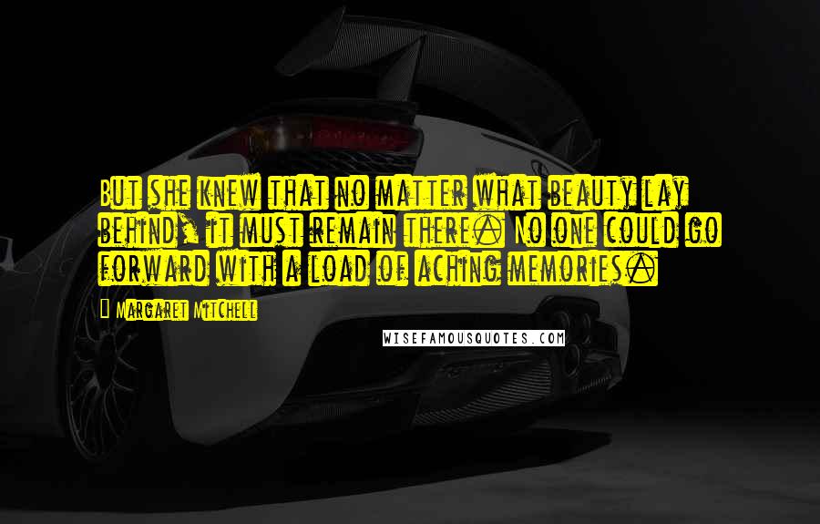 Margaret Mitchell Quotes: But she knew that no matter what beauty lay behind, it must remain there. No one could go forward with a load of aching memories.