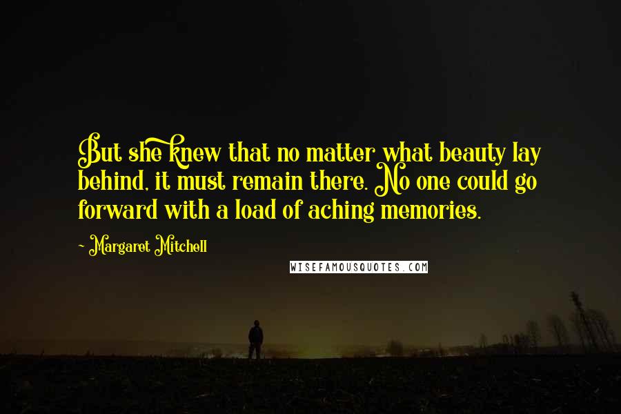 Margaret Mitchell Quotes: But she knew that no matter what beauty lay behind, it must remain there. No one could go forward with a load of aching memories.