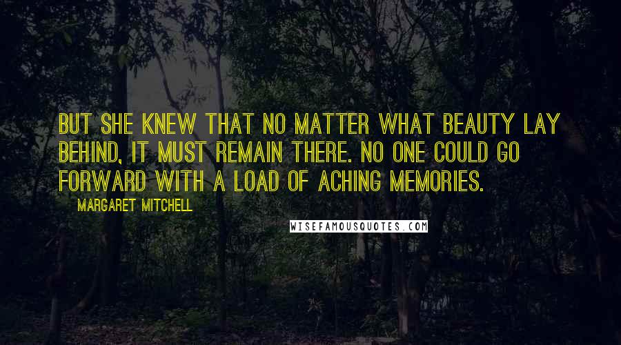 Margaret Mitchell Quotes: But she knew that no matter what beauty lay behind, it must remain there. No one could go forward with a load of aching memories.