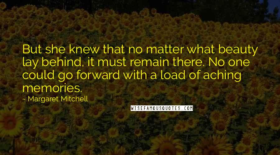 Margaret Mitchell Quotes: But she knew that no matter what beauty lay behind, it must remain there. No one could go forward with a load of aching memories.