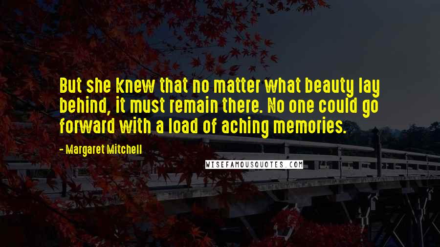 Margaret Mitchell Quotes: But she knew that no matter what beauty lay behind, it must remain there. No one could go forward with a load of aching memories.