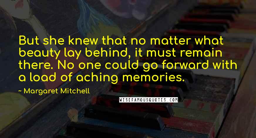 Margaret Mitchell Quotes: But she knew that no matter what beauty lay behind, it must remain there. No one could go forward with a load of aching memories.