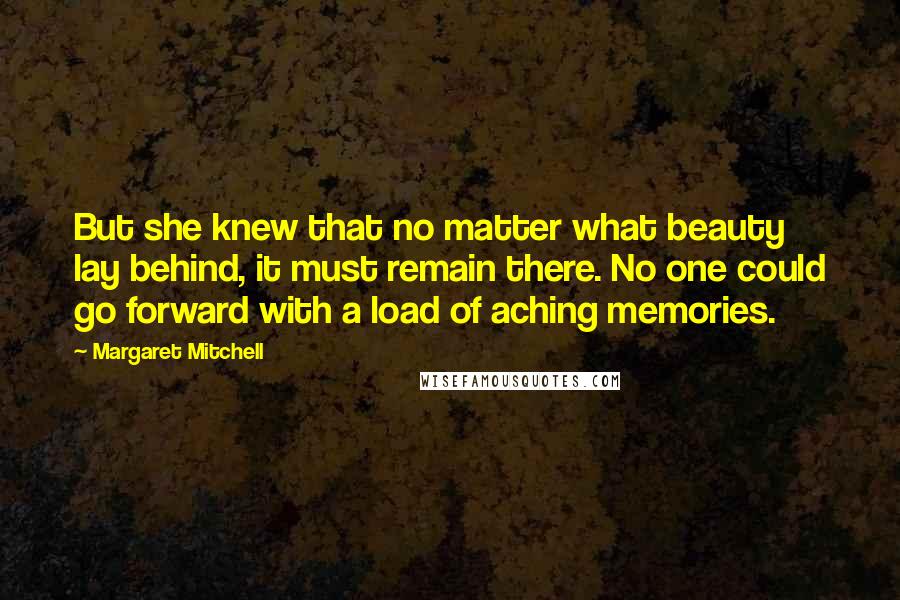 Margaret Mitchell Quotes: But she knew that no matter what beauty lay behind, it must remain there. No one could go forward with a load of aching memories.