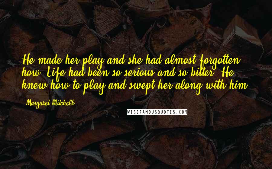 Margaret Mitchell Quotes: He made her play and she had almost forgotten how. Life had been so serious and so bitter. He knew how to play and swept her along with him.