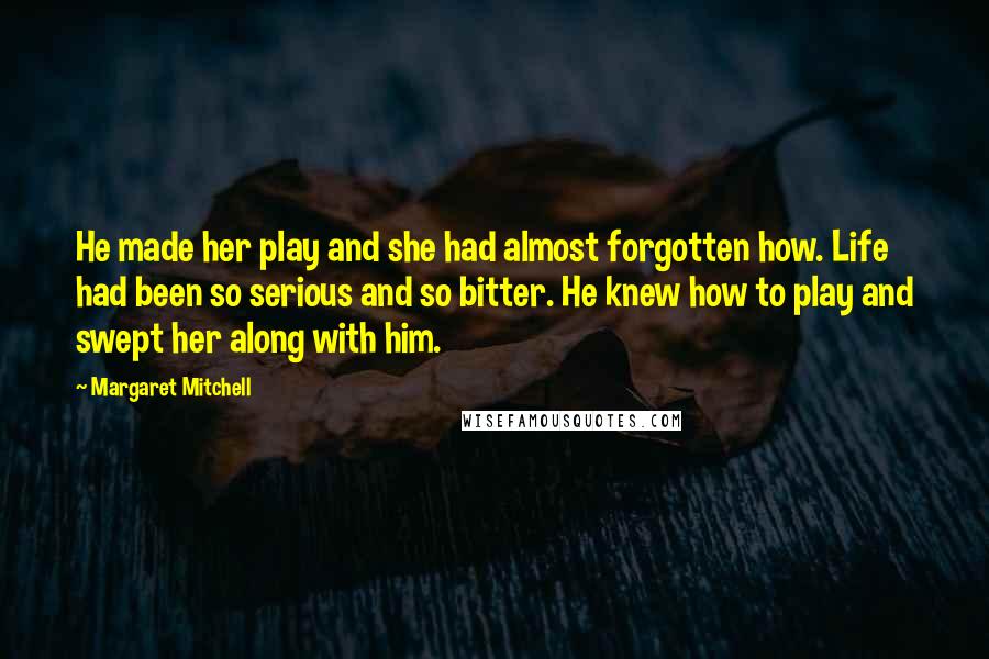 Margaret Mitchell Quotes: He made her play and she had almost forgotten how. Life had been so serious and so bitter. He knew how to play and swept her along with him.