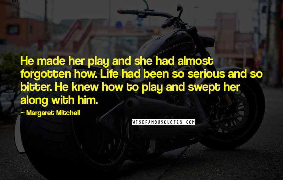 Margaret Mitchell Quotes: He made her play and she had almost forgotten how. Life had been so serious and so bitter. He knew how to play and swept her along with him.